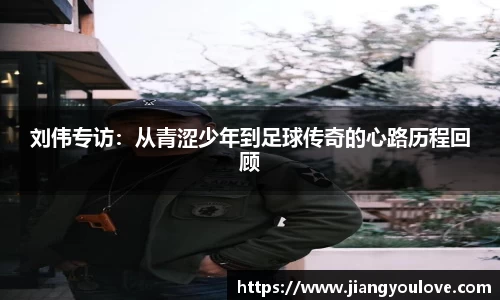 刘伟专访:从青涩少年到足球传奇的心路历程回顾