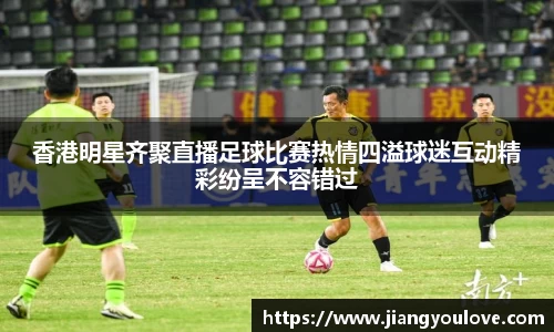 香港明星齐聚直播足球比赛热情四溢球迷互动精彩纷呈不容错过